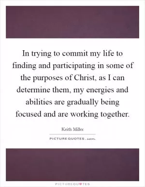 In trying to commit my life to finding and participating in some of the purposes of Christ, as I can determine them, my energies and abilities are gradually being focused and are working together Picture Quote #1