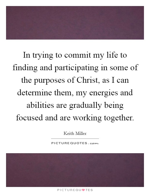 In trying to commit my life to finding and participating in some of the purposes of Christ, as I can determine them, my energies and abilities are gradually being focused and are working together. Picture Quote #1