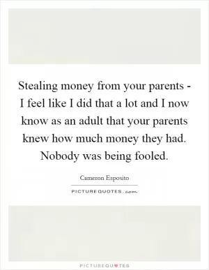 Stealing money from your parents - I feel like I did that a lot and I now know as an adult that your parents knew how much money they had. Nobody was being fooled Picture Quote #1