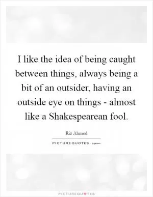 I like the idea of being caught between things, always being a bit of an outsider, having an outside eye on things - almost like a Shakespearean fool Picture Quote #1