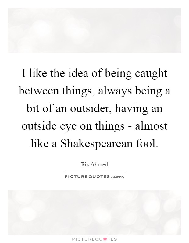 I like the idea of being caught between things, always being a bit of an outsider, having an outside eye on things - almost like a Shakespearean fool. Picture Quote #1