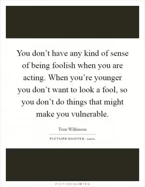 You don’t have any kind of sense of being foolish when you are acting. When you’re younger you don’t want to look a fool, so you don’t do things that might make you vulnerable Picture Quote #1
