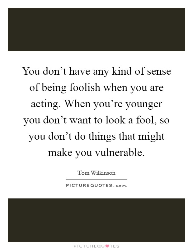 You don't have any kind of sense of being foolish when you are acting. When you're younger you don't want to look a fool, so you don't do things that might make you vulnerable. Picture Quote #1