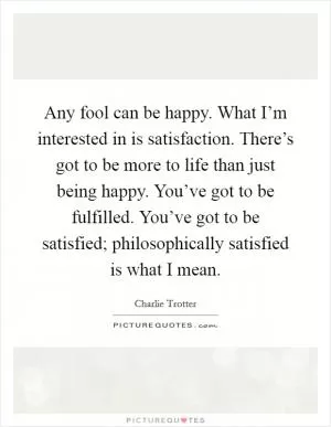 Any fool can be happy. What I’m interested in is satisfaction. There’s got to be more to life than just being happy. You’ve got to be fulfilled. You’ve got to be satisfied; philosophically satisfied is what I mean Picture Quote #1