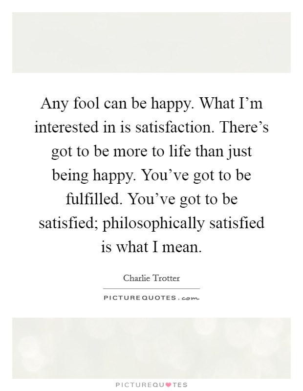 Any fool can be happy. What I'm interested in is satisfaction. There's got to be more to life than just being happy. You've got to be fulfilled. You've got to be satisfied; philosophically satisfied is what I mean. Picture Quote #1