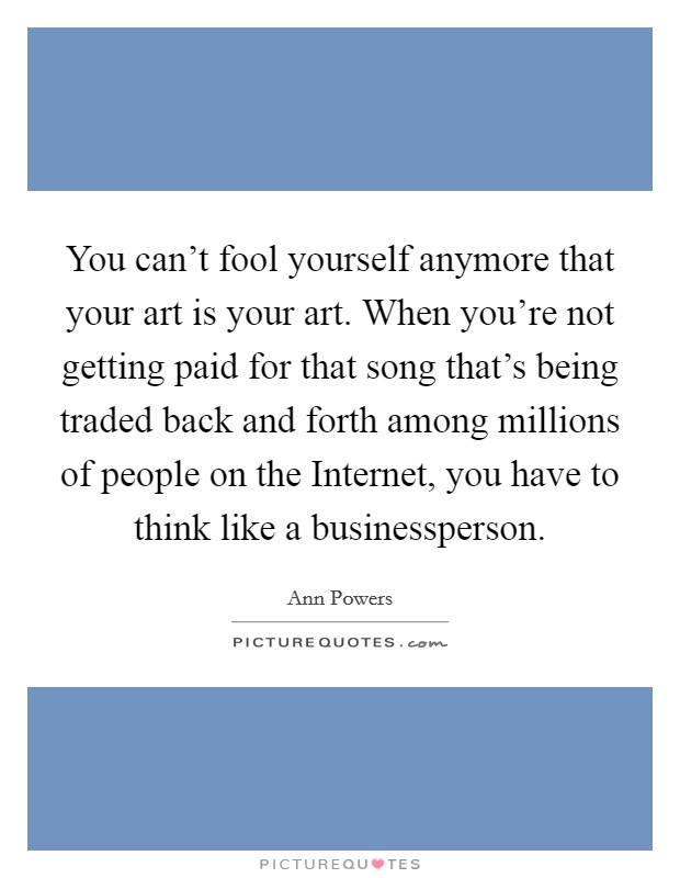 You can't fool yourself anymore that your art is your art. When you're not getting paid for that song that's being traded back and forth among millions of people on the Internet, you have to think like a businessperson. Picture Quote #1