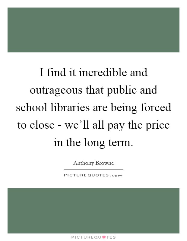 I find it incredible and outrageous that public and school libraries are being forced to close - we'll all pay the price in the long term. Picture Quote #1