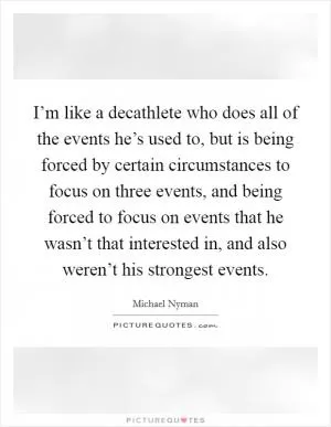I’m like a decathlete who does all of the events he’s used to, but is being forced by certain circumstances to focus on three events, and being forced to focus on events that he wasn’t that interested in, and also weren’t his strongest events Picture Quote #1
