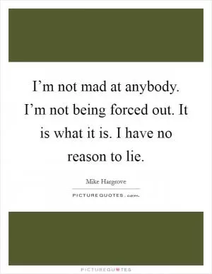I’m not mad at anybody. I’m not being forced out. It is what it is. I have no reason to lie Picture Quote #1