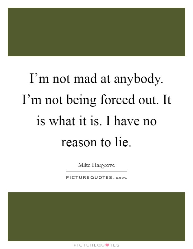 I'm not mad at anybody. I'm not being forced out. It is what it is. I have no reason to lie. Picture Quote #1
