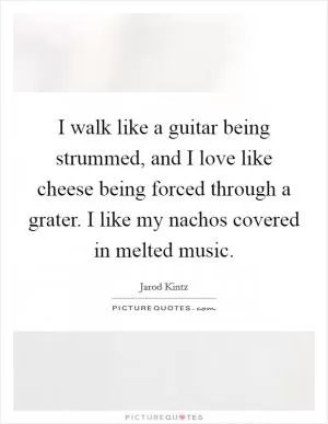 I walk like a guitar being strummed, and I love like cheese being forced through a grater. I like my nachos covered in melted music Picture Quote #1