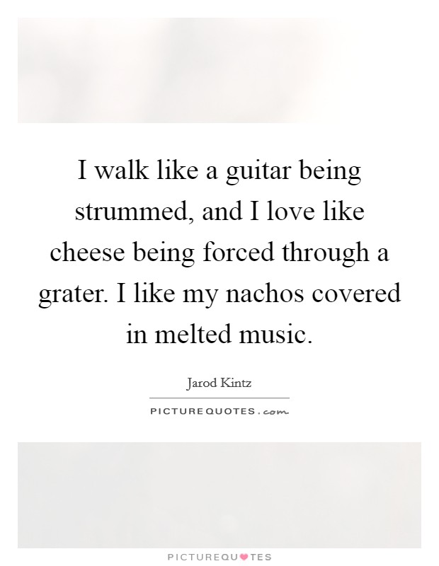 I walk like a guitar being strummed, and I love like cheese being forced through a grater. I like my nachos covered in melted music. Picture Quote #1