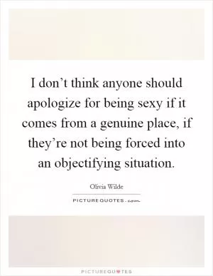 I don’t think anyone should apologize for being sexy if it comes from a genuine place, if they’re not being forced into an objectifying situation Picture Quote #1