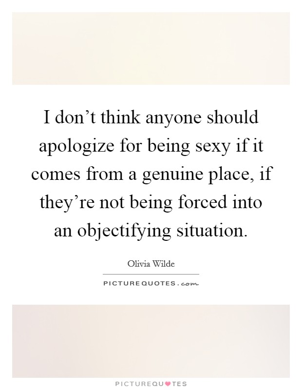 I don't think anyone should apologize for being sexy if it comes from a genuine place, if they're not being forced into an objectifying situation. Picture Quote #1