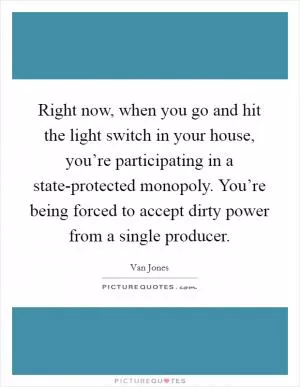 Right now, when you go and hit the light switch in your house, you’re participating in a state-protected monopoly. You’re being forced to accept dirty power from a single producer Picture Quote #1