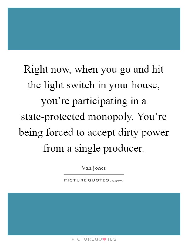 Right now, when you go and hit the light switch in your house, you're participating in a state-protected monopoly. You're being forced to accept dirty power from a single producer. Picture Quote #1