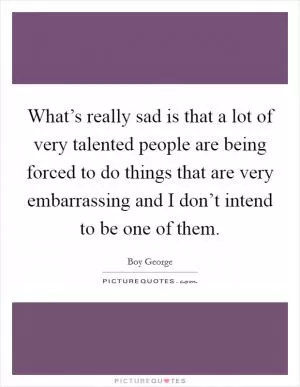 What’s really sad is that a lot of very talented people are being forced to do things that are very embarrassing and I don’t intend to be one of them Picture Quote #1