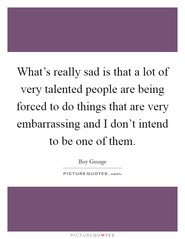 What's really sad is that a lot of very talented people are being forced to do things that are very embarrassing and I don't intend to be one of them. Picture Quote #1