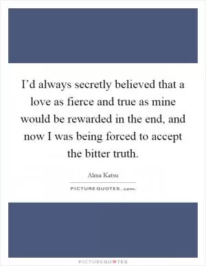 I’d always secretly believed that a love as fierce and true as mine would be rewarded in the end, and now I was being forced to accept the bitter truth Picture Quote #1