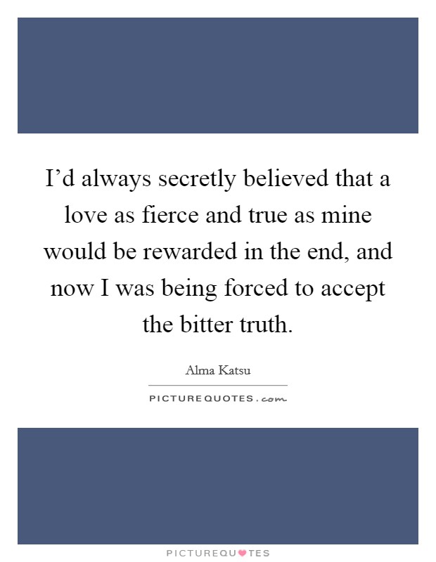 I'd always secretly believed that a love as fierce and true as mine would be rewarded in the end, and now I was being forced to accept the bitter truth. Picture Quote #1