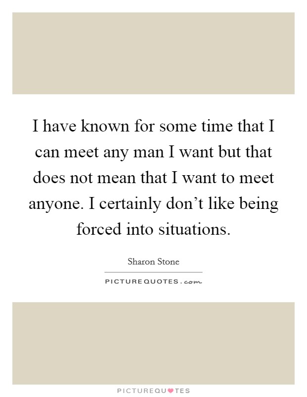 I have known for some time that I can meet any man I want but that does not mean that I want to meet anyone. I certainly don't like being forced into situations. Picture Quote #1
