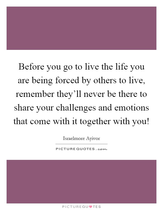Before you go to live the life you are being forced by others to live, remember they'll never be there to share your challenges and emotions that come with it together with you! Picture Quote #1
