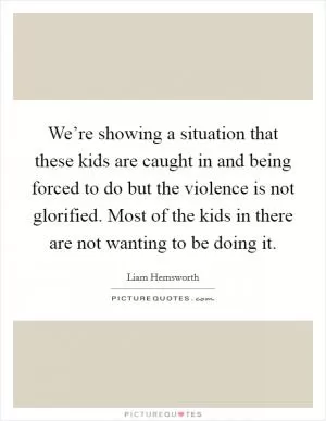 We’re showing a situation that these kids are caught in and being forced to do but the violence is not glorified. Most of the kids in there are not wanting to be doing it Picture Quote #1
