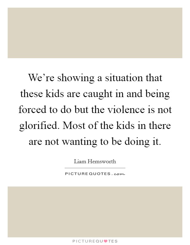 We're showing a situation that these kids are caught in and being forced to do but the violence is not glorified. Most of the kids in there are not wanting to be doing it. Picture Quote #1