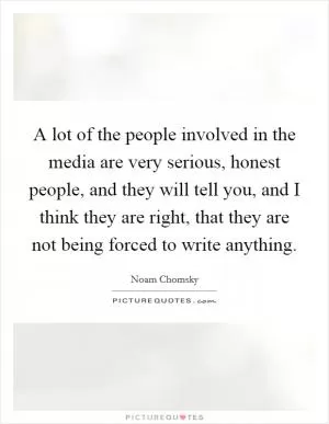 A lot of the people involved in the media are very serious, honest people, and they will tell you, and I think they are right, that they are not being forced to write anything Picture Quote #1