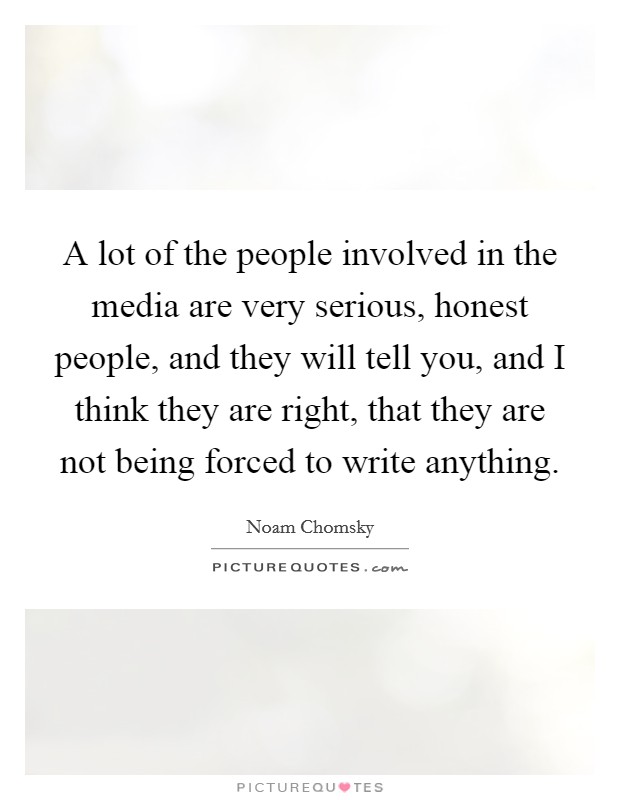 A lot of the people involved in the media are very serious, honest people, and they will tell you, and I think they are right, that they are not being forced to write anything. Picture Quote #1