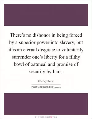 There’s no dishonor in being forced by a superior power into slavery, but it is an eternal disgrace to voluntarily surrender one’s liberty for a filthy bowl of oatmeal and promise of security by liars Picture Quote #1
