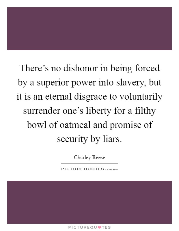 There's no dishonor in being forced by a superior power into slavery, but it is an eternal disgrace to voluntarily surrender one's liberty for a filthy bowl of oatmeal and promise of security by liars. Picture Quote #1
