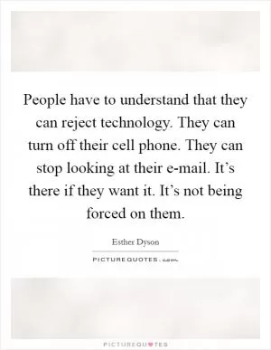 People have to understand that they can reject technology. They can turn off their cell phone. They can stop looking at their e-mail. It’s there if they want it. It’s not being forced on them Picture Quote #1
