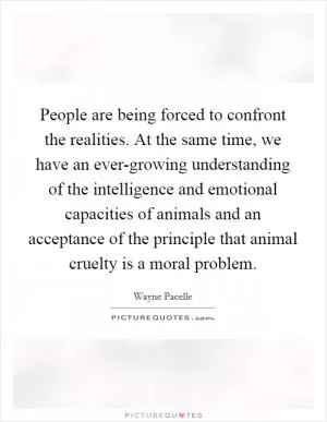 People are being forced to confront the realities. At the same time, we have an ever-growing understanding of the intelligence and emotional capacities of animals and an acceptance of the principle that animal cruelty is a moral problem Picture Quote #1