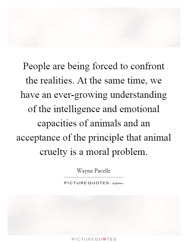 People are being forced to confront the realities. At the same time, we have an ever-growing understanding of the intelligence and emotional capacities of animals and an acceptance of the principle that animal cruelty is a moral problem. Picture Quote #1