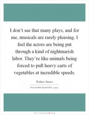 I don’t see that many plays, and for me, musicals are rarely pleasing. I feel the actors are being put through a kind of nightmarish labor. They’re like animals being forced to pull heavy carts of vegetables at incredible speeds Picture Quote #1