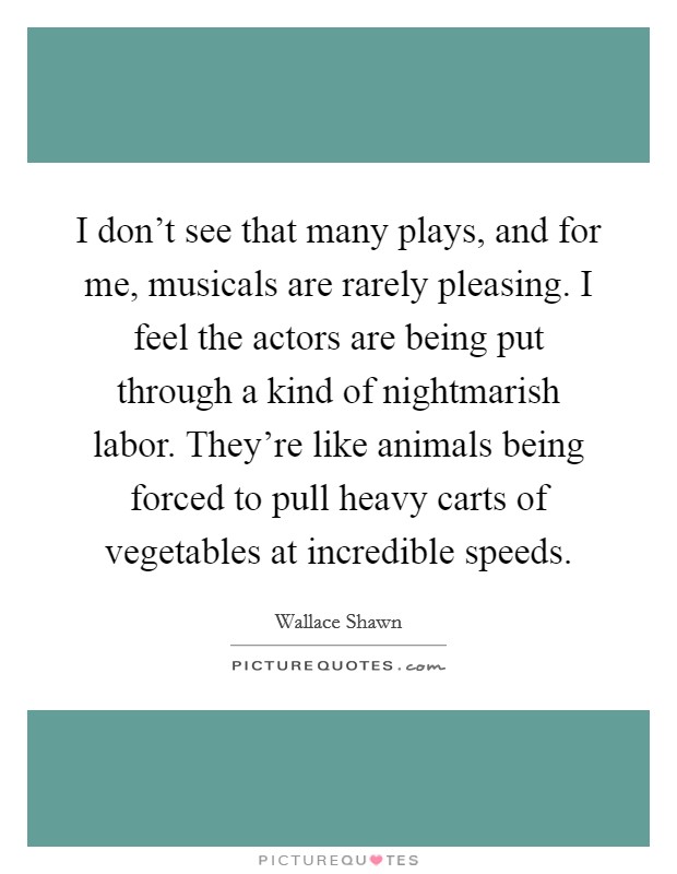 I don't see that many plays, and for me, musicals are rarely pleasing. I feel the actors are being put through a kind of nightmarish labor. They're like animals being forced to pull heavy carts of vegetables at incredible speeds. Picture Quote #1