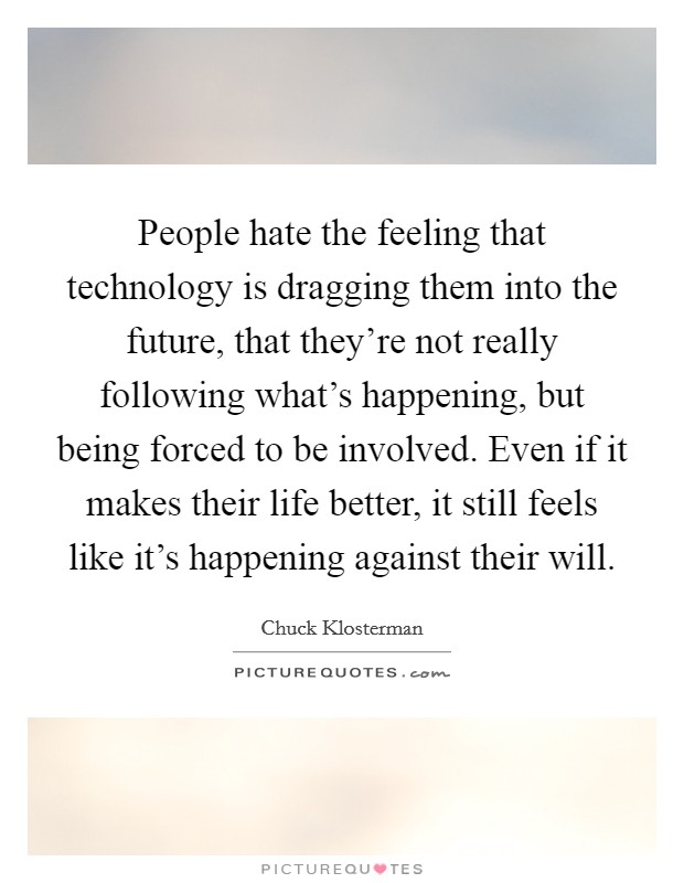 People hate the feeling that technology is dragging them into the future, that they're not really following what's happening, but being forced to be involved. Even if it makes their life better, it still feels like it's happening against their will. Picture Quote #1