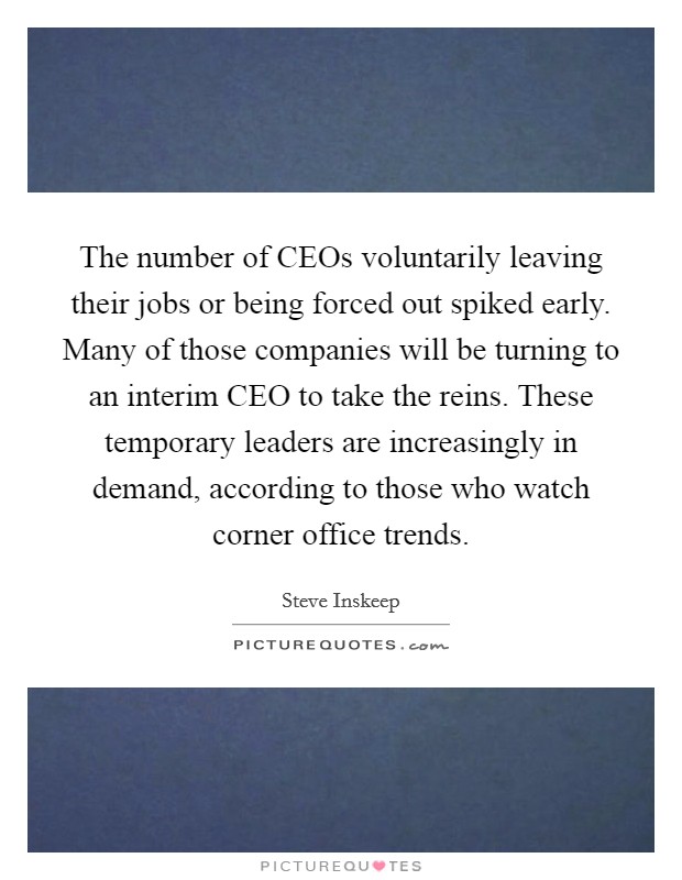 The number of CEOs voluntarily leaving their jobs or being forced out spiked early. Many of those companies will be turning to an interim CEO to take the reins. These temporary leaders are increasingly in demand, according to those who watch corner office trends. Picture Quote #1