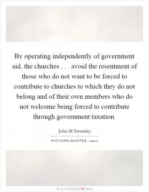 By operating independently of government aid, the churches . . . avoid the resentment of those who do not want to be forced to contribute to churches to which they do not belong and of their own members who do not welcome being forced to contribute through government taxation Picture Quote #1