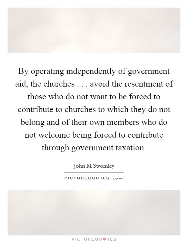 By operating independently of government aid, the churches . . . avoid the resentment of those who do not want to be forced to contribute to churches to which they do not belong and of their own members who do not welcome being forced to contribute through government taxation. Picture Quote #1