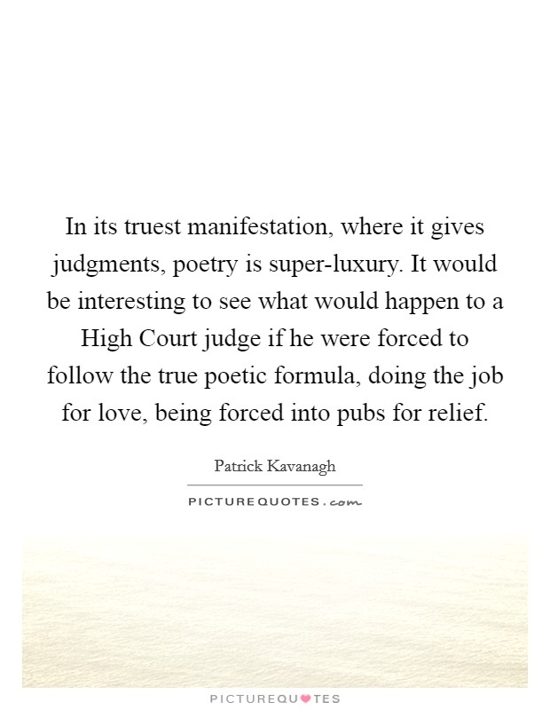 In its truest manifestation, where it gives judgments, poetry is super-luxury. It would be interesting to see what would happen to a High Court judge if he were forced to follow the true poetic formula, doing the job for love, being forced into pubs for relief. Picture Quote #1
