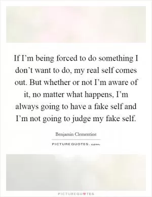 If I’m being forced to do something I don’t want to do, my real self comes out. But whether or not I’m aware of it, no matter what happens, I’m always going to have a fake self and I’m not going to judge my fake self Picture Quote #1