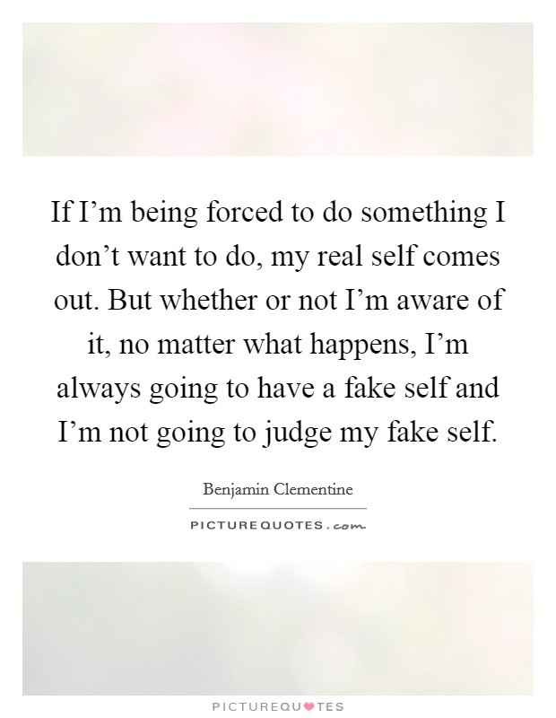 If I'm being forced to do something I don't want to do, my real self comes out. But whether or not I'm aware of it, no matter what happens, I'm always going to have a fake self and I'm not going to judge my fake self. Picture Quote #1