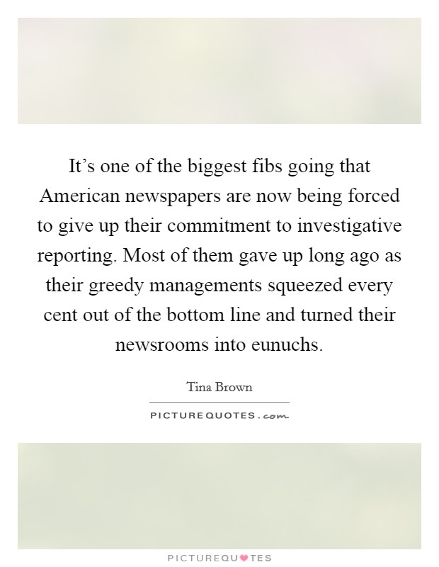 It's one of the biggest fibs going that American newspapers are now being forced to give up their commitment to investigative reporting. Most of them gave up long ago as their greedy managements squeezed every cent out of the bottom line and turned their newsrooms into eunuchs. Picture Quote #1