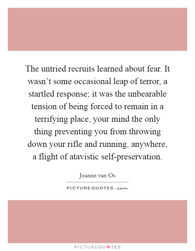 The untried recruits learned about fear. It wasn't some occasional leap of terror, a startled response; it was the unbearable tension of being forced to remain in a terrifying place, your mind the only thing preventing you from throwing down your rifle and running, anywhere, a flight of atavistic self-preservation. Picture Quote #1