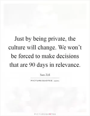Just by being private, the culture will change. We won’t be forced to make decisions that are 90 days in relevance Picture Quote #1