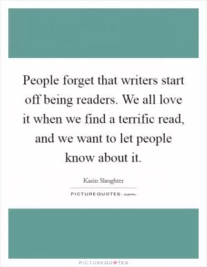 People forget that writers start off being readers. We all love it when we find a terrific read, and we want to let people know about it Picture Quote #1