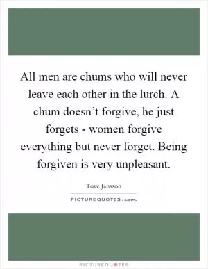 All men are chums who will never leave each other in the lurch. A chum doesn’t forgive, he just forgets - women forgive everything but never forget. Being forgiven is very unpleasant Picture Quote #1