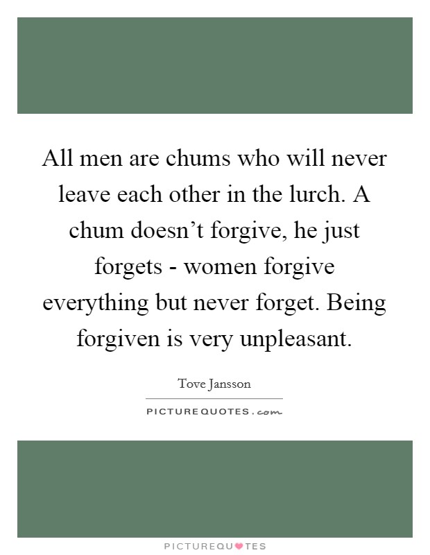 All men are chums who will never leave each other in the lurch. A chum doesn't forgive, he just forgets - women forgive everything but never forget. Being forgiven is very unpleasant. Picture Quote #1